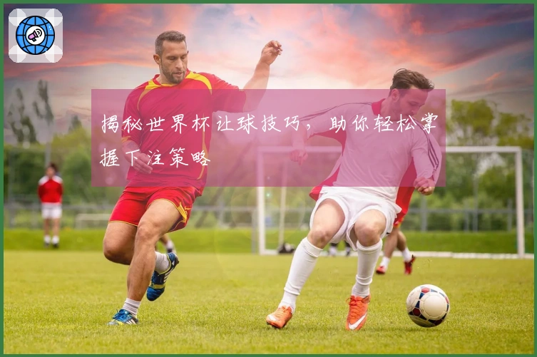 揭秘世界杯让球技巧，助你轻松掌握下注策略